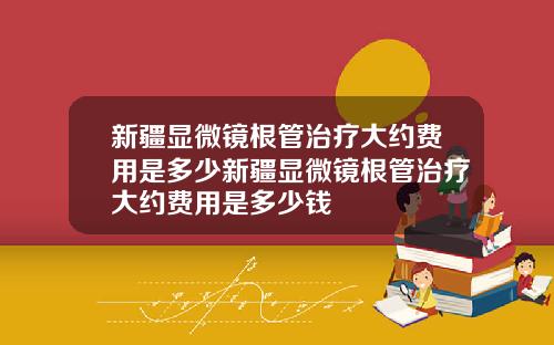 新疆显微镜根管治疗大约费用是多少新疆显微镜根管治疗大约费用是多少钱