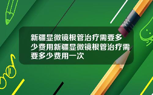 新疆显微镜根管治疗需要多少费用新疆显微镜根管治疗需要多少费用一次