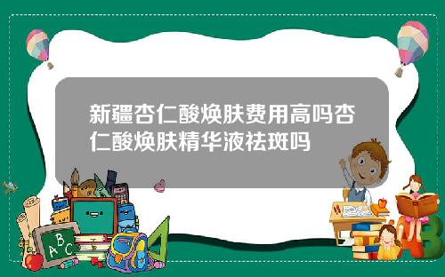 新疆杏仁酸焕肤费用高吗杏仁酸焕肤精华液祛斑吗