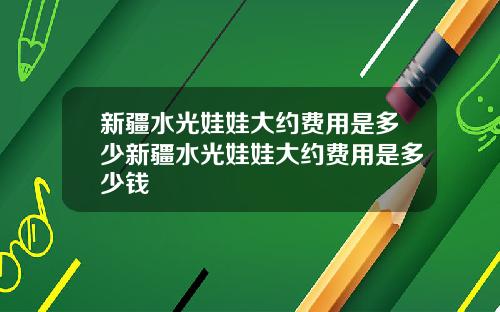 新疆水光娃娃大约费用是多少新疆水光娃娃大约费用是多少钱