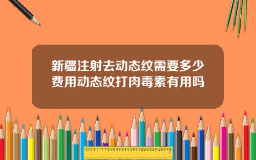 新疆注射去动态纹需要多少费用动态纹打肉毒素有用吗