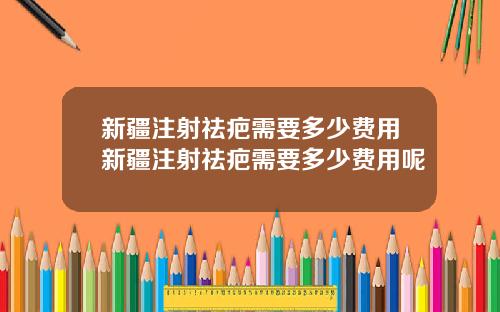 新疆注射祛疤需要多少费用新疆注射祛疤需要多少费用呢