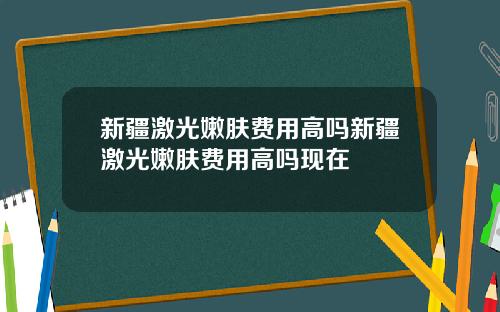 新疆激光嫩肤费用高吗新疆激光嫩肤费用高吗现在