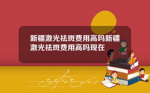 新疆激光祛斑费用高吗新疆激光祛斑费用高吗现在