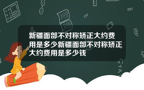 新疆面部不对称矫正大约费用是多少新疆面部不对称矫正大约费用是多少钱