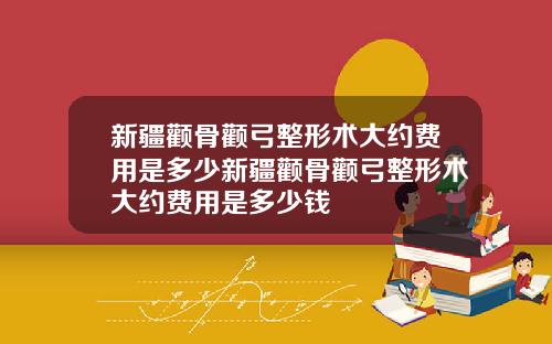 新疆颧骨颧弓整形术大约费用是多少新疆颧骨颧弓整形术大约费用是多少钱