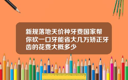 新规落地天价种牙费国家帮你砍一口牙能省大几万矫正牙齿的花费大概多少