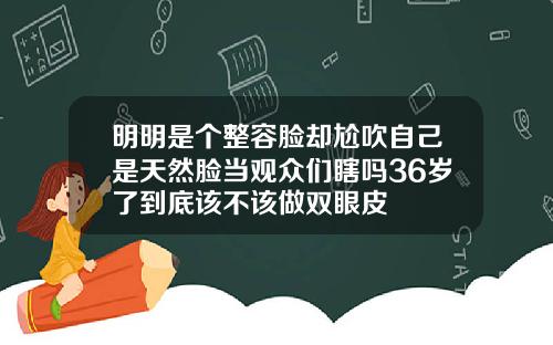 明明是个整容脸却尬吹自己是天然脸当观众们瞎吗36岁了到底该不该做双眼皮