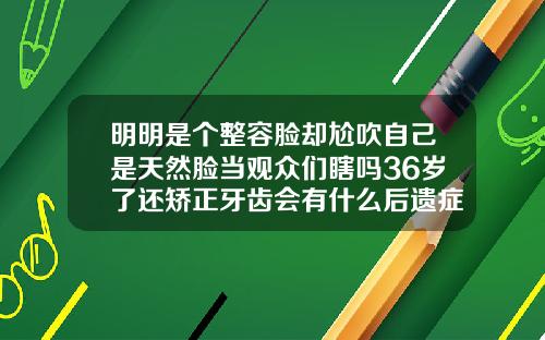 明明是个整容脸却尬吹自己是天然脸当观众们瞎吗36岁了还矫正牙齿会有什么后遗症