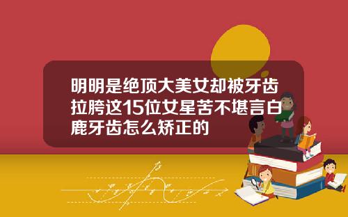 明明是绝顶大美女却被牙齿拉胯这15位女星苦不堪言白鹿牙齿怎么矫正的