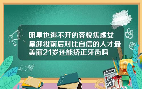明星也逃不开的容貌焦虑女星卸妆前后对比自信的人才最美丽21岁还能矫正牙齿吗
