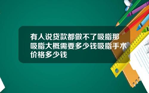 有人说贷款都做不了吸脂那吸脂大概需要多少钱吸脂手术价格多少钱