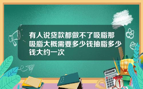 有人说贷款都做不了吸脂那吸脂大概需要多少钱抽脂多少钱大约一次