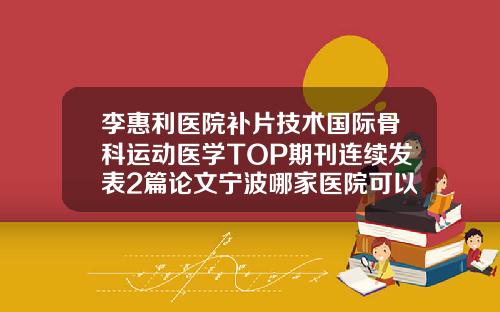 李惠利医院补片技术国际骨科运动医学TOP期刊连续发表2篇论文宁波哪家医院可以抽脂肪
