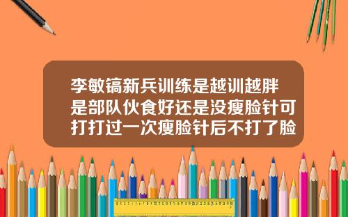 李敏镐新兵训练是越训越胖是部队伙食好还是没瘦脸针可打打过一次瘦脸针后不打了脸比原来还胖