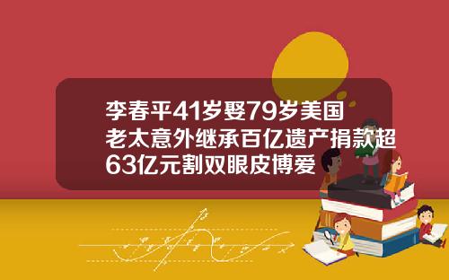 李春平41岁娶79岁美国老太意外继承百亿遗产捐款超63亿元割双眼皮博爱