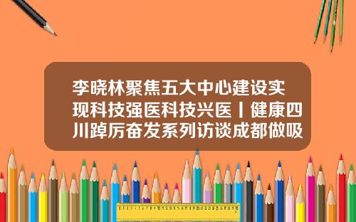 李晓林聚焦五大中心建设实现科技强医科技兴医丨健康四川踔厉奋发系列访谈成都做吸脂手术好的医院排名