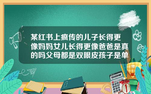 某红书上疯传的儿子长得更像妈妈女儿长得更像爸爸是真的吗父母都是双眼皮孩子是单眼皮是亲生的吗