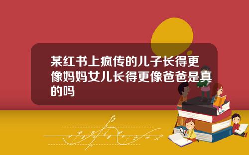 某红书上疯传的儿子长得更像妈妈女儿长得更像爸爸是真的吗