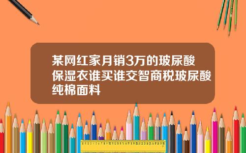 某网红家月销3万的玻尿酸保湿衣谁买谁交智商税玻尿酸纯棉面料