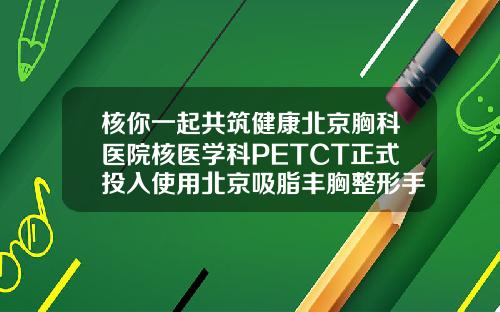 核你一起共筑健康北京胸科医院核医学科PETCT正式投入使用北京吸脂丰胸整形手术医院排名