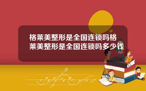 格莱美整形是全国连锁吗格莱美整形是全国连锁吗多少钱