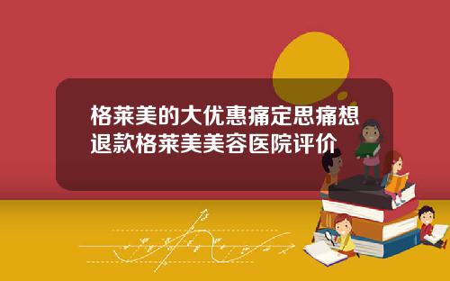 格莱美的大优惠痛定思痛想退款格莱美美容医院评价