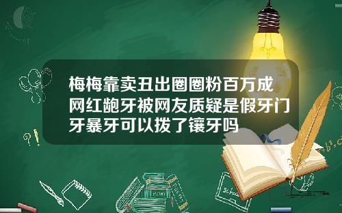 梅梅靠卖丑出圈圈粉百万成网红龅牙被网友质疑是假牙门牙暴牙可以拨了镶牙吗