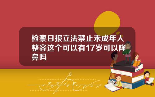 检察日报立法禁止未成年人整容这个可以有17岁可以隆鼻吗