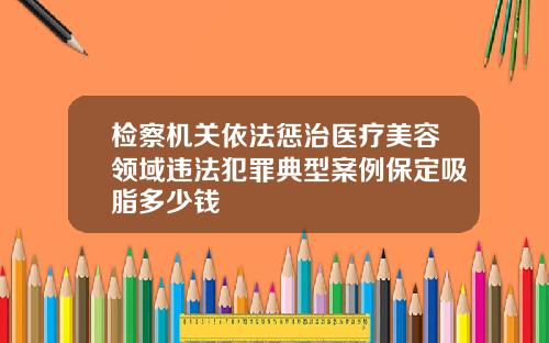 检察机关依法惩治医疗美容领域违法犯罪典型案例保定吸脂多少钱