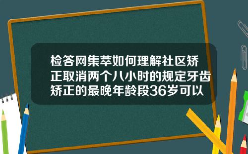 检答网集萃如何理解社区矫正取消两个八小时的规定牙齿矫正的最晚年龄段36岁可以吗