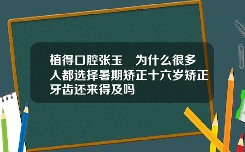 植得口腔张玉璟为什么很多人都选择暑期矫正十六岁矫正牙齿还来得及吗