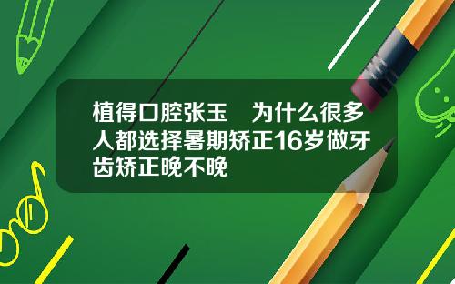 植得口腔张玉璟为什么很多人都选择暑期矫正16岁做牙齿矫正晚不晚