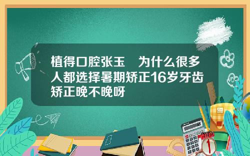 植得口腔张玉璟为什么很多人都选择暑期矫正16岁牙齿矫正晚不晚呀