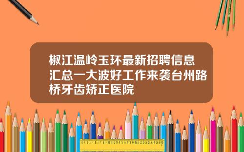 椒江温岭玉环最新招聘信息汇总一大波好工作来袭台州路桥牙齿矫正医院