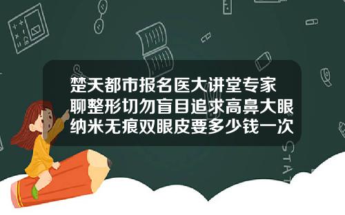 楚天都市报名医大讲堂专家聊整形切勿盲目追求高鼻大眼纳米无痕双眼皮要多少钱一次