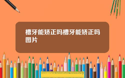 槽牙能矫正吗槽牙能矫正吗图片