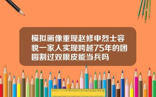 模拟画像重现赵修申烈士容貌一家人实现跨越75年的团圆割过双眼皮能当兵吗