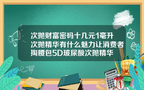 次抛财富密码十几元1毫升次抛精华有什么魅力让消费者掏腰包5D玻尿酸次抛精华