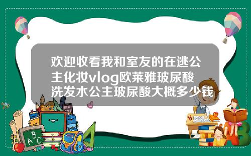 欢迎收看我和室友的在逃公主化妆vlog欧莱雅玻尿酸洗发水公主玻尿酸大概多少钱一针