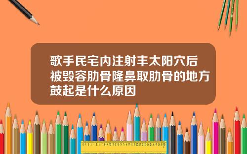 歌手民宅内注射丰太阳穴后被毁容肋骨隆鼻取肋骨的地方鼓起是什么原因