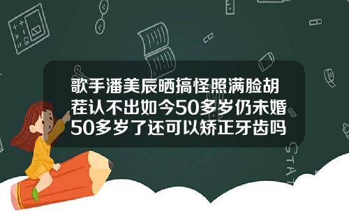 歌手潘美辰晒搞怪照满脸胡茬认不出如今50多岁仍未婚50多岁了还可以矫正牙齿吗