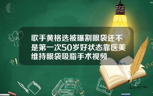 歌手黄格选被曝割眼袋还不是第一次50岁好状态靠医美维持眼袋吸脂手术视频