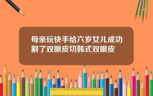 母亲玩快手给六岁女儿成功割了双眼皮切韩式双眼皮