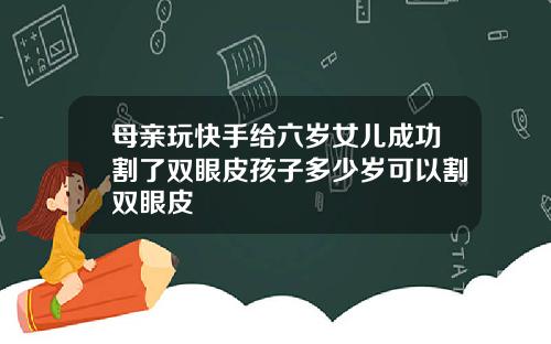 母亲玩快手给六岁女儿成功割了双眼皮孩子多少岁可以割双眼皮