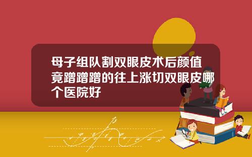 母子组队割双眼皮术后颜值竟蹭蹭蹭的往上涨切双眼皮哪个医院好
