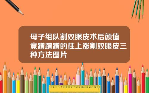 母子组队割双眼皮术后颜值竟蹭蹭蹭的往上涨割双眼皮三种方法图片