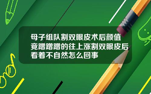 母子组队割双眼皮术后颜值竟蹭蹭蹭的往上涨割双眼皮后看着不自然怎么回事
