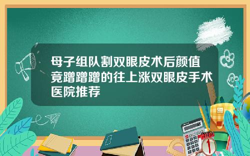 母子组队割双眼皮术后颜值竟蹭蹭蹭的往上涨双眼皮手术医院推荐