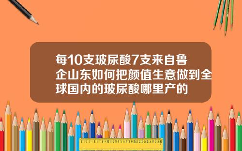 每10支玻尿酸7支来自鲁企山东如何把颜值生意做到全球国内的玻尿酸哪里产的